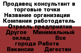 Продавец консультант в торговые точки › Название организации ­ Компания-работодатель › Отрасль предприятия ­ Другое › Минимальный оклад ­ 27 000 - Все города Работа » Вакансии   . Дагестан респ.,Кизилюрт г.